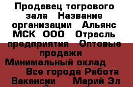 Продавец тогрового зала › Название организации ­ Альянс-МСК, ООО › Отрасль предприятия ­ Оптовые продажи › Минимальный оклад ­ 30 000 - Все города Работа » Вакансии   . Марий Эл респ.,Йошкар-Ола г.